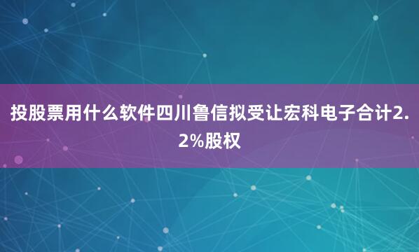 投股票用什么软件四川鲁信拟受让宏科电子合计2.2%股权