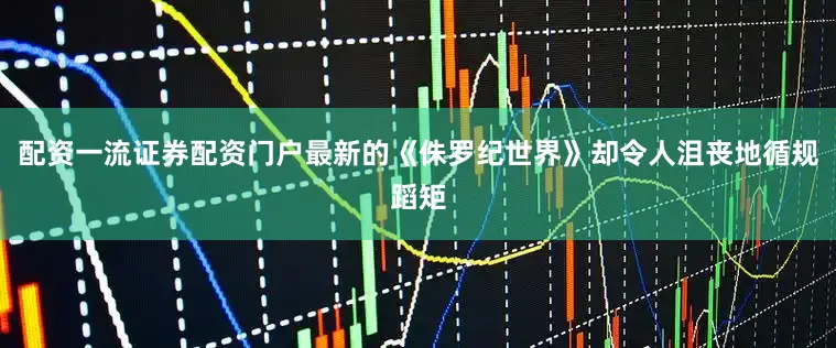 配资一流证券配资门户最新的《侏罗纪世界》却令人沮丧地循规蹈矩