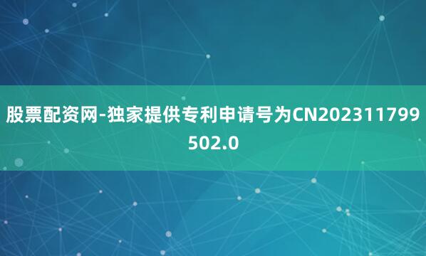 股票配资网-独家提供专利申请号为CN202311799502.0